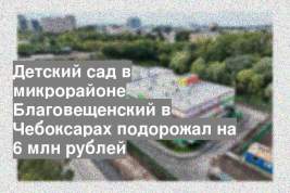 Детский сад в микрорайоне Благовещенский в Чебоксарах подорожал на 6 млн рублей