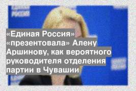 «Единая Россия» «презентовала» Алену Аршинову, как вероятного руководителя отделения партии в Чувашии