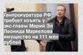 Генпрокуратура РФ требует изъять у экс-главы Марий Эл Леонида Маркелова имущество на 111 млн рублей