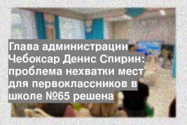 Глава администрации Чебоксар Денис Спирин: проблема нехватки мест для первоклассников в школе №65 решена