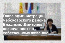Глава администрации Чебоксарского района Владимир Дмитриев покинул пост по собственному желанию