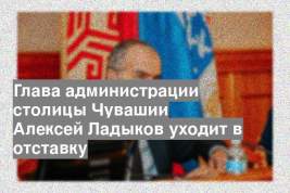 Глава администрации столицы Чувашии Алексей Ладыков уходит в отставку