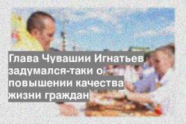 Глава Чувашии Игнатьев задумался-таки о повышении качества жизни граждан
