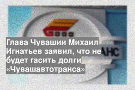 Глава Чувашии Михаил Игнатьев заявил, что не будет гасить долги «Чувашавтотранса»