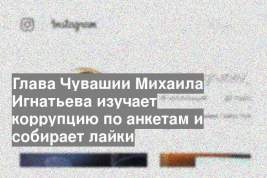 Глава Чувашии Михаила Игнатьева изучает коррупцию по анкетам и собирает лайки