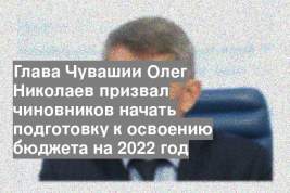 Глава Чувашии Олег Николаев призвал чиновников начать подготовку к освоению бюджета на 2022 год