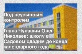 Глава Чувашии Олег Николаев: школу в Садовом сдадим до конца календарного года