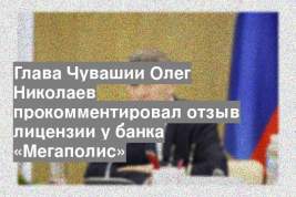Глава Чувашии Олег Николаев прокомментировал отзыв лицензии у банка «Мегаполис»