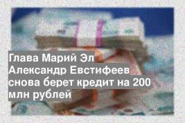 Глава Марий Эл Александр Евстифеев снова берет кредит на 200 млн рублей