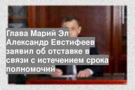 Глава Марий Эл Александр Евстифеев заявил об отставке в связи с истечением срока полномочий