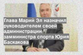 Глава Марий Эл назначил руководителем своей администрации замминистра спорта Юрия Баскакова