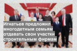 Игнатьев предложил многодетным семьям отдавать свои участки строительным фирмам