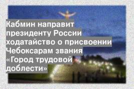 Кабмин направит президенту России ходатайство о присвоении Чебоксарам звания «Город трудовой доблести»