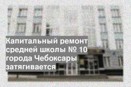 Капитальный ремонт средней школы № 10 города Чебоксары затягивается