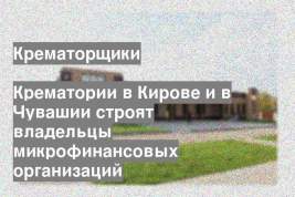 Крематории в Кирове и в Чувашии строят владельцы микрофинансовых организаций