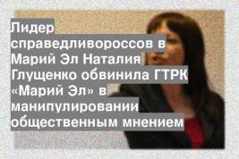 Лидер справедливороссов в Марий Эл Наталия Глущенко обвинила ГТРК «Марий Эл» в манипулировании общественным мнением