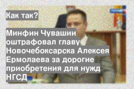 Минфин Чувашии оштрафовал главу Новочебоксарска Алексея Ермолаева за дорогие приобретения для нужд НГСД