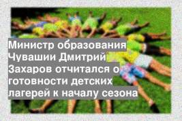 Министр образования Чувашии Дмитрий Захаров отчитался о готовности детских лагерей к началу сезона