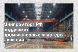 Минпромторг РФ поддержит промышленные кластеры Чувашии