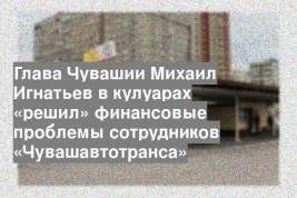 Глава Чувашии Михаил Игнатьев в кулуарах «решил» финансовые проблемы сотрудников «Чувашавтотранса»