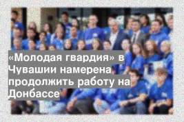 «Молодая гвардия» в Чувашии намерена продолжить работу на Донбассе