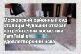 Московский районный суд столицы Чувашии отказал потребителям косметики FemFatal в удовлетворении иска