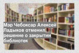 Мэр Чебоксар Алексей Ладыков отменил решение о закрытии библиотек