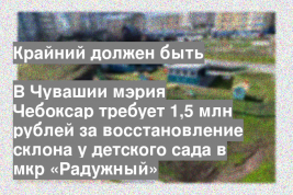 В Чувашии мэрия Чебоксар требует 1,5 млн рублей за восстановление склона у детского сада в мкр «Радужный»