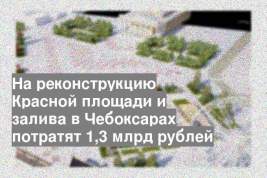 На реконструкцию Красной площади и залива в Чебоксарах потратят 1,3 млрд рублей