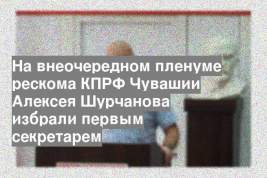 На внеочередном пленуме рескома КПРФ Чувашии Алексея Шурчанова избрали первым секретарем