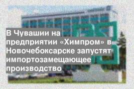 В Чувашии на предприятии «Химпром» в Новочебоксарске запустят импортозамещающее производство