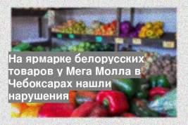 На ярмарке белорусских товаров у Мега Молла в Чебоксарах нашли нарушения