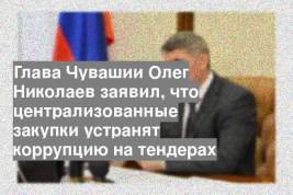 Глава Чувашии Олег Николаев заявил, что централизованные закупки устранят коррупцию на тендерах