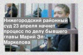 Нижегородский районный суд 23 апреля начнет процесс по делу бывшего главы Марий Эл Маркелова