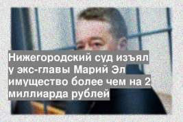 Нижегородский суд изъял у экс-главы Марий Эл имущество более чем на 2 миллиарда рублей