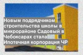 Новым подрядчиком строительства школы в микрорайоне Садовый в Чебоксарах стала Ипотечная корпорация ЧР