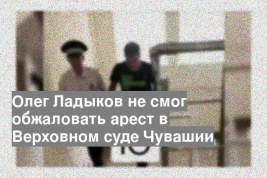 Олег Ладыков не смог обжаловать арест в Верховном суде Чувашии