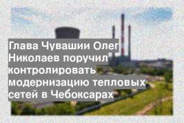Глава Чувашии Олег Николаев поручил контролировать модернизацию тепловых сетей в Чебоксарах