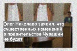 Олег Николаев заявил, что существенных изменений в правительстве Чувашии не будет