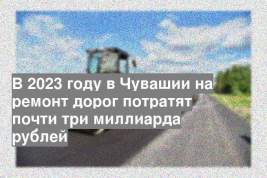 В 2023 году в Чувашии на ремонт дорог потратят почти три миллиарда рублей