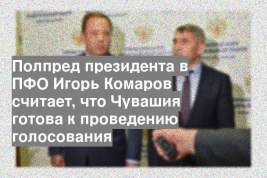 Полпред президента в ПФО Игорь Комаров считает, что Чувашия готова к проведению голосования