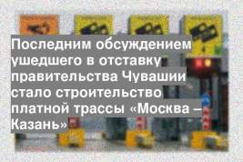 Последним обсуждением ушедшего в отставку правительства Чувашии стало строительство платной трассы «Москва – Казань»
