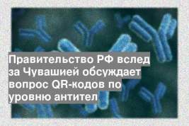 Правительство РФ вслед за Чувашией обсуждает вопрос QR-кодов по уровню антител