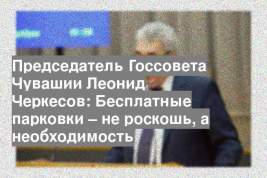 Председатель Госсовета Чувашии Леонид Черкесов: Бесплатные парковки – не роскошь, а необходимость