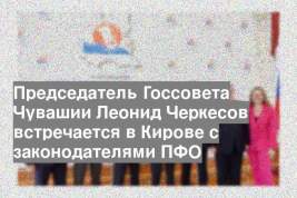 Председатель Госсовета Чувашии Леонид Черкесов встречается в Кирове с законодателями ПФО