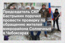 Председатель СКР Бастрыкин поручил провести проверку по обращению жителей микрорайона Солнечный в Чебоксарах
