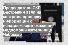 Председатель СКР Бастрыкин взял на контроль проверку информации о ненадлежащем оказании медпомощи жительнице Чебоксар