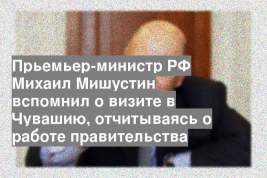Прьемьер-министр РФ Михаил Мишустин вспомнил о визите в Чувашию, отчитываясь о работе правительства