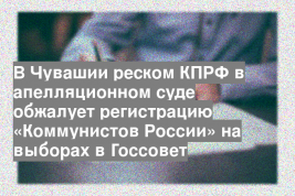 В Чувашии реском КПРФ в апелляционном суде обжалует регистрацию «Коммунистов России» на выборах в Госсовет