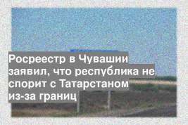 Росреестр в Чувашии заявил, что республика не спорит с Татарстаном из-за границ